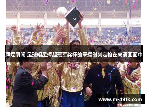 辉煌瞬间 足球明星捧起冠军奖杯的荣耀时刻定格在高清画面中