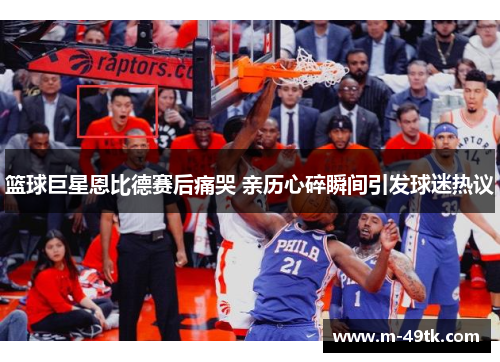 篮球巨星恩比德赛后痛哭 亲历心碎瞬间引发球迷热议