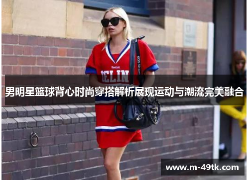 男明星篮球背心时尚穿搭解析展现运动与潮流完美融合