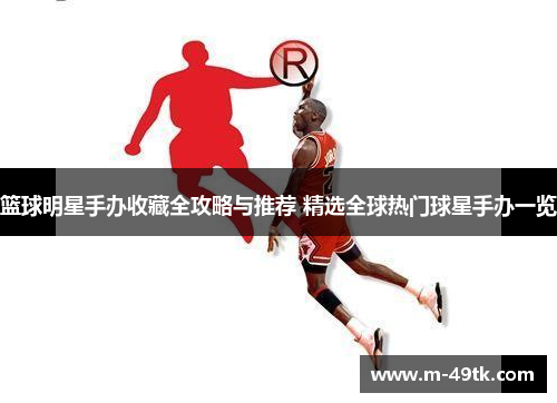 篮球明星手办收藏全攻略与推荐 精选全球热门球星手办一览