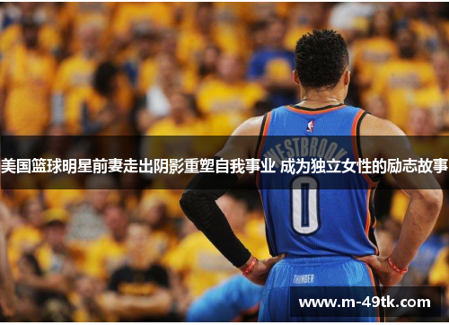 美国篮球明星前妻走出阴影重塑自我事业 成为独立女性的励志故事